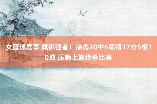 女篮球赛事 糜掷强者！徐杰20中6取得17分5板10助 压哨上篮绝杀比赛