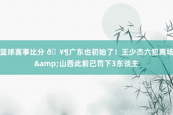 篮球赛事比分 🥶广东也初始了！王少杰六犯离场&山西此前已罚下3东谈主