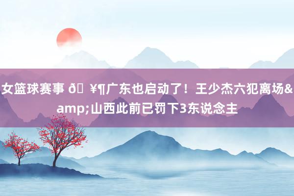 女篮球赛事 🥶广东也启动了！王少杰六犯离场&山西此前已罚下3东说念主