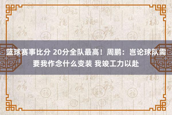 篮球赛事比分 20分全队最高！周鹏：岂论球队需要我作念什么变装 我竣工力以赴