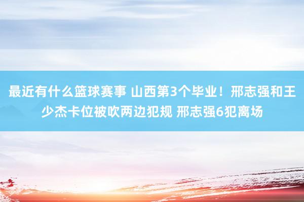 最近有什么篮球赛事 山西第3个毕业！邢志强和王少杰卡位被吹两边犯规 邢志强6犯离场