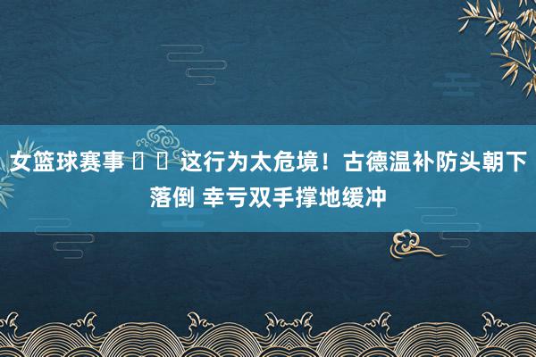 女篮球赛事 ⚠️这行为太危境！古德温补防头朝下落倒 幸亏双手撑地缓冲