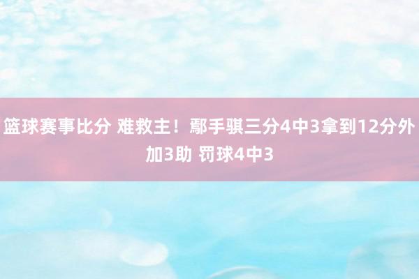 篮球赛事比分 难救主！鄢手骐三分4中3拿到12分外加3助 罚球4中3