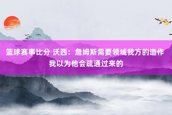 篮球赛事比分 沃西：詹姆斯需要领域我方的造作 我以为他会疏通过来的