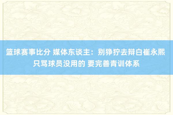 篮球赛事比分 媒体东谈主：别狰狞去辩白崔永熙 只骂球员没用的 要完善青训体系