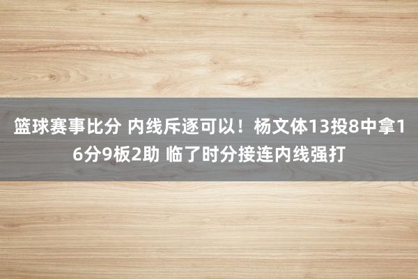 篮球赛事比分 内线斥逐可以！杨文体13投8中拿16分9板2助 临了时分接连内线强打