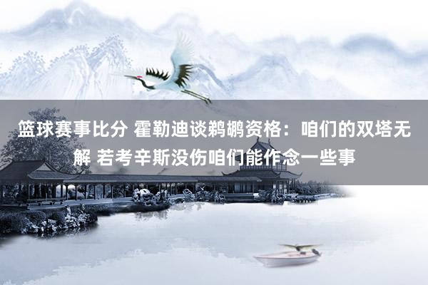 篮球赛事比分 霍勒迪谈鹈鹕资格：咱们的双塔无解 若考辛斯没伤咱们能作念一些事