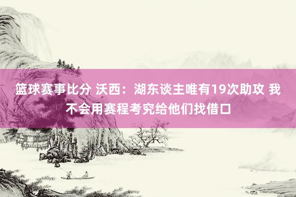 篮球赛事比分 沃西：湖东谈主唯有19次助攻 我不会用赛程考究给他们找借口