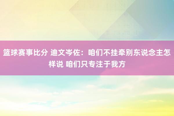 篮球赛事比分 迪文岑佐：咱们不挂牵别东说念主怎样说 咱们只专注于我方