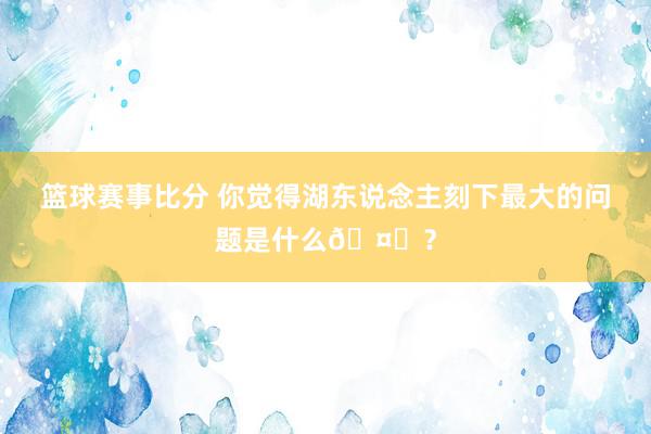 篮球赛事比分 你觉得湖东说念主刻下最大的问题是什么🤔？