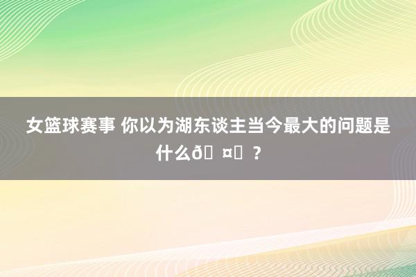 女篮球赛事 你以为湖东谈主当今最大的问题是什么🤔？