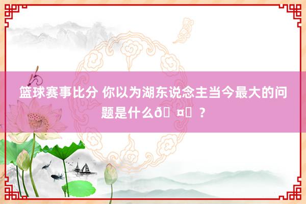 篮球赛事比分 你以为湖东说念主当今最大的问题是什么🤔？