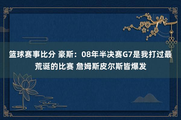 篮球赛事比分 豪斯：08年半决赛G7是我打过最荒诞的比赛 詹姆斯皮尔斯皆爆发