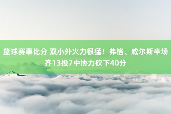 篮球赛事比分 双小外火力很猛！弗格、威尔斯半场齐13投7中协力砍下40分