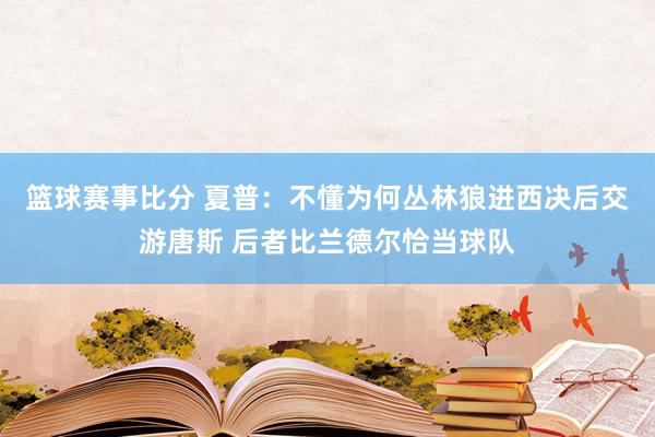 篮球赛事比分 夏普：不懂为何丛林狼进西决后交游唐斯 后者比兰德尔恰当球队