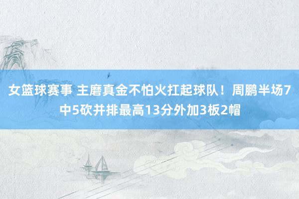 女篮球赛事 主磨真金不怕火扛起球队！周鹏半场7中5砍并排最高13分外加3板2帽