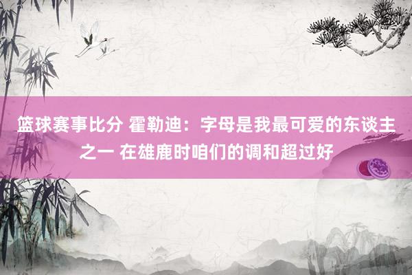 篮球赛事比分 霍勒迪：字母是我最可爱的东谈主之一 在雄鹿时咱们的调和超过好