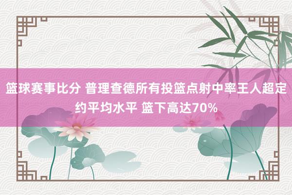 篮球赛事比分 普理查德所有投篮点射中率王人超定约平均水平 篮下高达70%