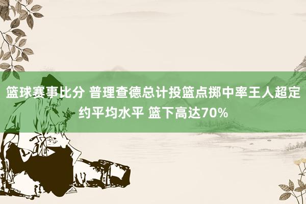 篮球赛事比分 普理查德总计投篮点掷中率王人超定约平均水平 篮下高达70%