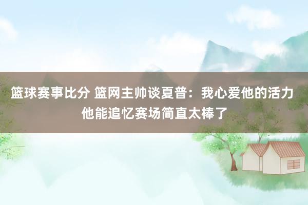 篮球赛事比分 篮网主帅谈夏普：我心爱他的活力 他能追忆赛场简直太棒了