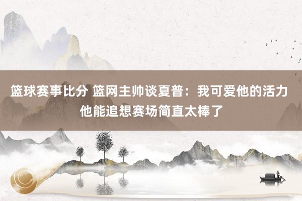 篮球赛事比分 篮网主帅谈夏普：我可爱他的活力 他能追想赛场简直太棒了