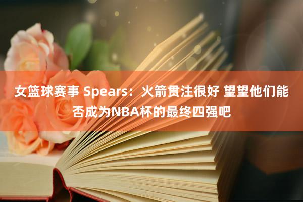 女篮球赛事 Spears：火箭贯注很好 望望他们能否成为NBA杯的最终四强吧