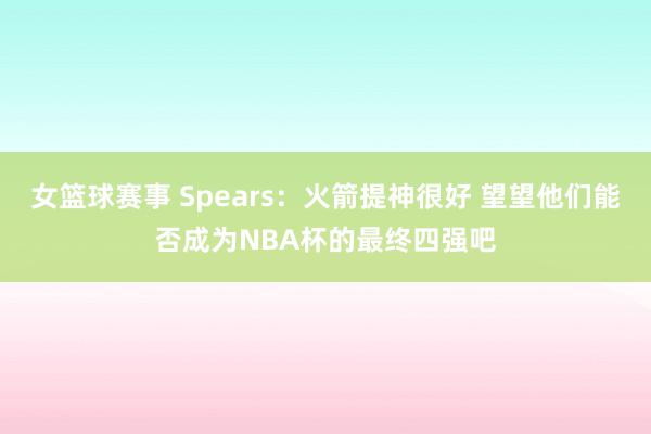 女篮球赛事 Spears：火箭提神很好 望望他们能否成为NBA杯的最终四强吧