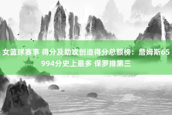 女篮球赛事 得分及助攻创造得分总额榜：詹姆斯65994分史上最多 保罗排第三