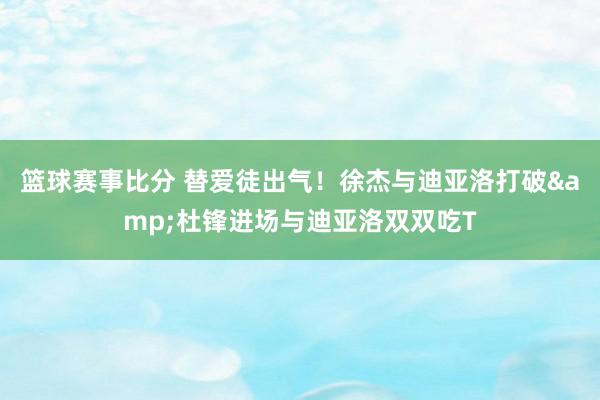 篮球赛事比分 替爱徒出气！徐杰与迪亚洛打破&杜锋进场与迪亚洛双双吃T