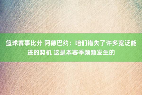 篮球赛事比分 阿德巴约：咱们错失了许多宽泛能进的契机 这是本赛季频频发生的