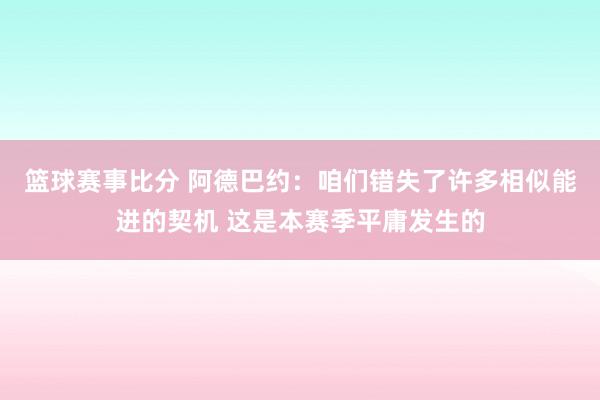 篮球赛事比分 阿德巴约：咱们错失了许多相似能进的契机 这是本赛季平庸发生的