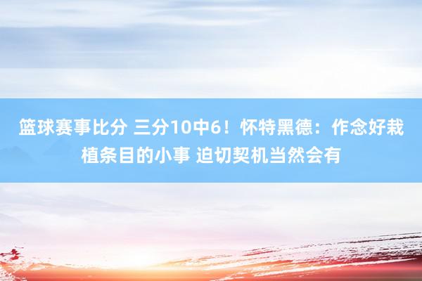 篮球赛事比分 三分10中6！怀特黑德：作念好栽植条目的小事 迫切契机当然会有