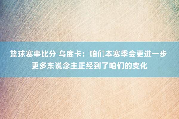 篮球赛事比分 乌度卡：咱们本赛季会更进一步 更多东说念主正经到了咱们的变化