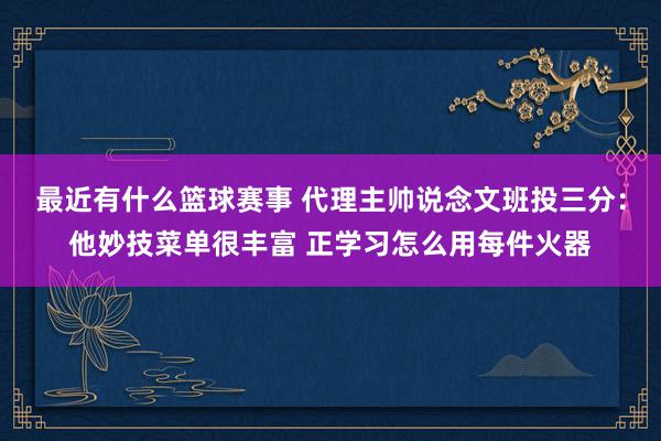 最近有什么篮球赛事 代理主帅说念文班投三分：他妙技菜单很丰富 正学习怎么用每件火器