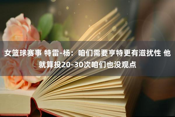 女篮球赛事 特雷-杨：咱们需要亨特更有滋扰性 他就算投20-30次咱们也没观点