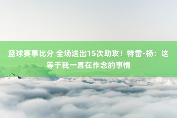 篮球赛事比分 全场送出15次助攻！特雷-杨：这等于我一直在作念的事情