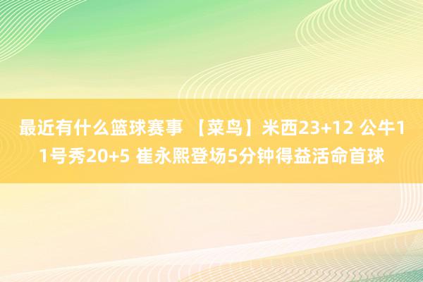 最近有什么篮球赛事 【菜鸟】米西23+12 公牛11号秀20+5 崔永熙登场5分钟得益活命首球