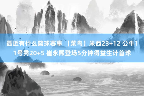 最近有什么篮球赛事 【菜鸟】米西23+12 公牛11号秀20+5 崔永熙登场5分钟得益生计首球