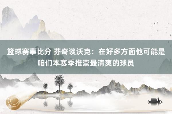 篮球赛事比分 芬奇谈沃克：在好多方面他可能是咱们本赛季推崇最清爽的球员