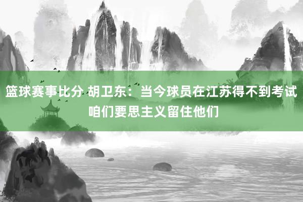 篮球赛事比分 胡卫东：当今球员在江苏得不到考试 咱们要思主义留住他们