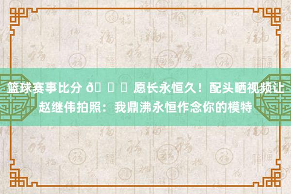 篮球赛事比分 😁愿长永恒久！配头晒视频让赵继伟拍照：我鼎沸永恒作念你的模特