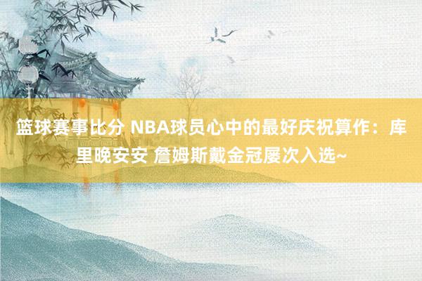 篮球赛事比分 NBA球员心中的最好庆祝算作：库里晚安安 詹姆斯戴金冠屡次入选~