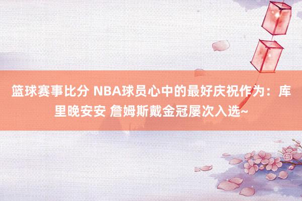 篮球赛事比分 NBA球员心中的最好庆祝作为：库里晚安安 詹姆斯戴金冠屡次入选~