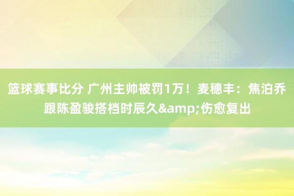 篮球赛事比分 广州主帅被罚1万！麦穗丰：焦泊乔跟陈盈骏搭档时辰久&伤愈复出