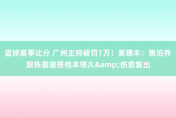 篮球赛事比分 广州主帅被罚1万！麦穗丰：焦泊乔跟陈盈骏搭档本领久&伤愈复出