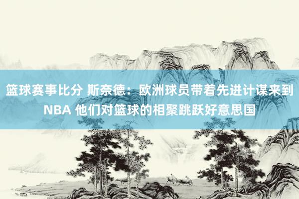 篮球赛事比分 斯奈德：欧洲球员带着先进计谋来到NBA 他们对篮球的相聚跳跃好意思国