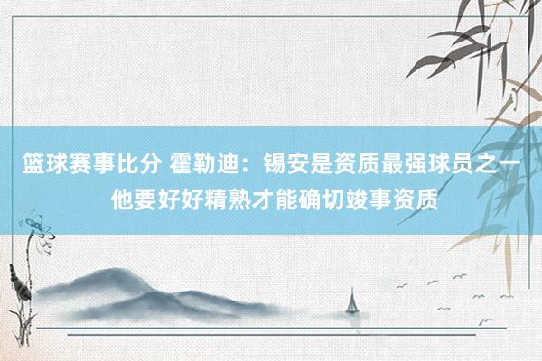 篮球赛事比分 霍勒迪：锡安是资质最强球员之一 他要好好精熟才能确切竣事资质