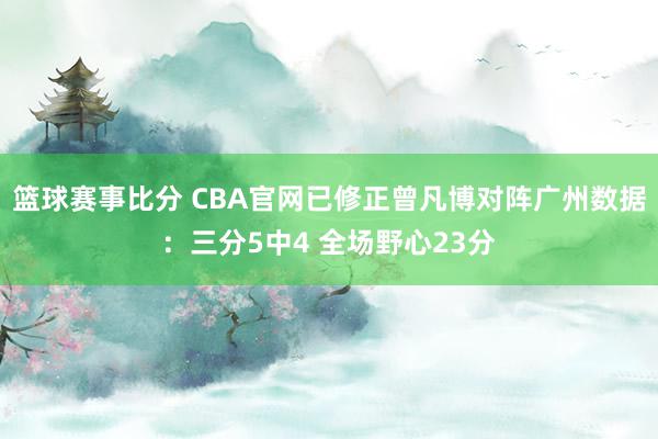 篮球赛事比分 CBA官网已修正曾凡博对阵广州数据：三分5中4 全场野心23分