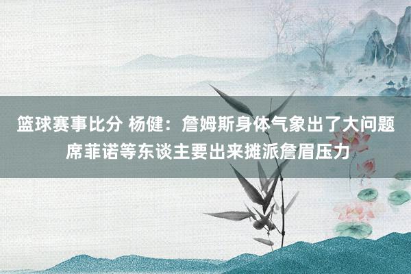 篮球赛事比分 杨健：詹姆斯身体气象出了大问题 席菲诺等东谈主要出来摊派詹眉压力