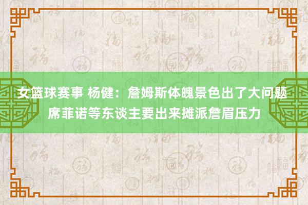 女篮球赛事 杨健：詹姆斯体魄景色出了大问题 席菲诺等东谈主要出来摊派詹眉压力